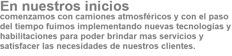 En nuestros inicios comenzamos con camiones atmosféricos y con el paso del tiempo fuimos implementando nuevas tecnologías y habilitaciones para poder brindar mas servicios y satisfacer las necesidades de nuestros clientes.